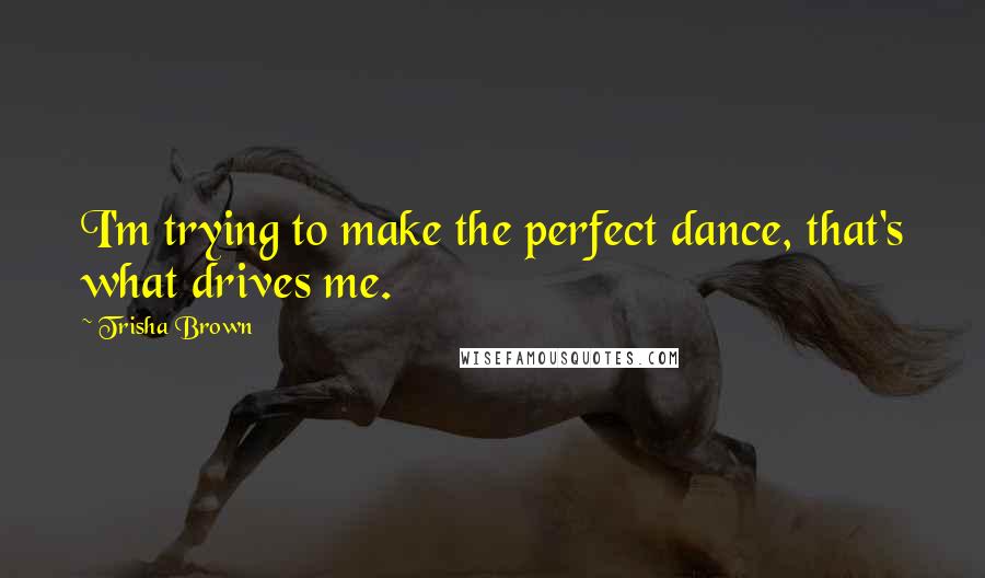 Trisha Brown Quotes: I'm trying to make the perfect dance, that's what drives me.