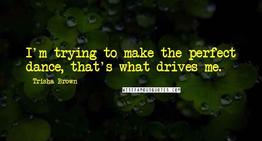 Trisha Brown Quotes: I'm trying to make the perfect dance, that's what drives me.