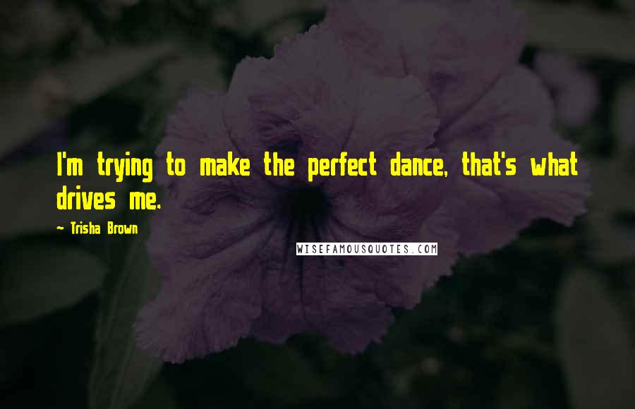 Trisha Brown Quotes: I'm trying to make the perfect dance, that's what drives me.