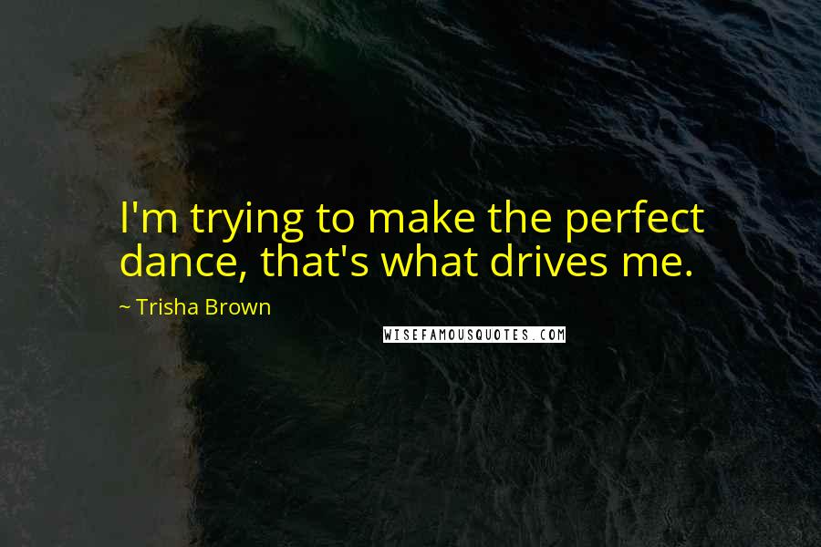 Trisha Brown Quotes: I'm trying to make the perfect dance, that's what drives me.