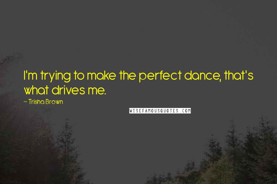 Trisha Brown Quotes: I'm trying to make the perfect dance, that's what drives me.