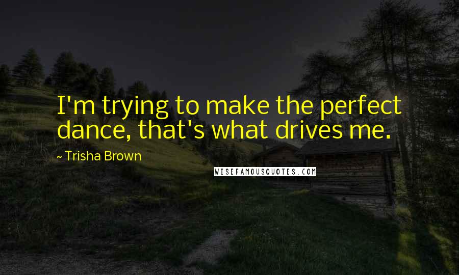 Trisha Brown Quotes: I'm trying to make the perfect dance, that's what drives me.