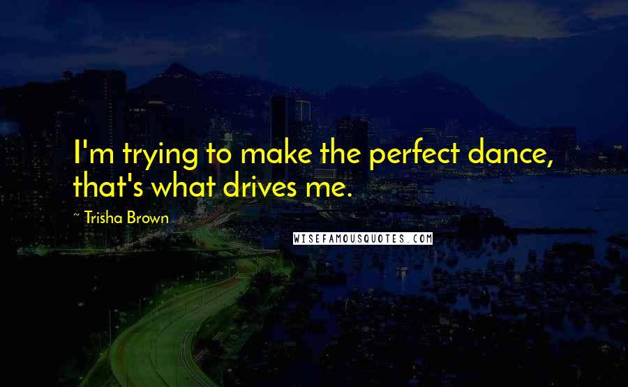 Trisha Brown Quotes: I'm trying to make the perfect dance, that's what drives me.