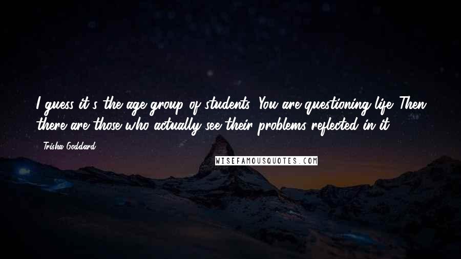 Trisha Goddard Quotes: I guess it's the age group of students; You are questioning life. Then there are those who actually see their problems reflected in it.