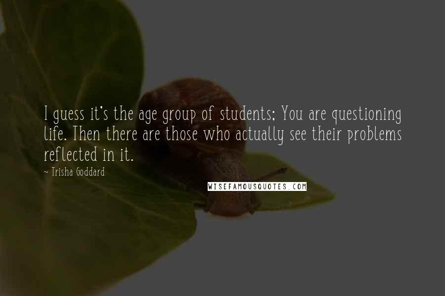 Trisha Goddard Quotes: I guess it's the age group of students; You are questioning life. Then there are those who actually see their problems reflected in it.