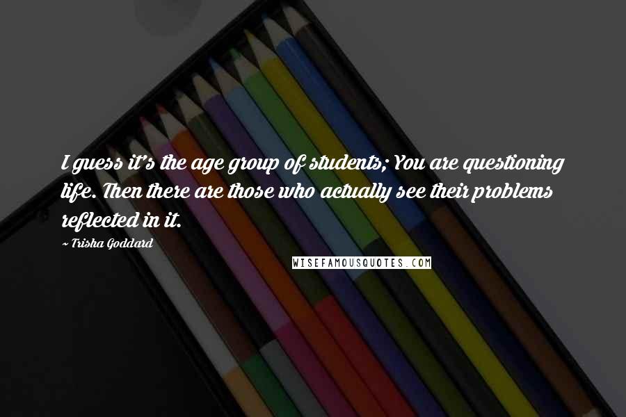 Trisha Goddard Quotes: I guess it's the age group of students; You are questioning life. Then there are those who actually see their problems reflected in it.