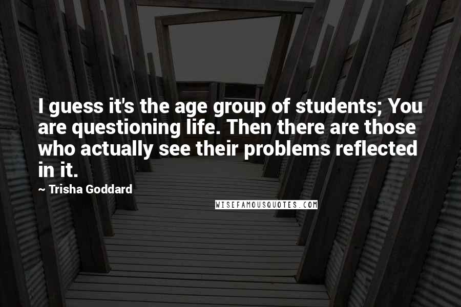Trisha Goddard Quotes: I guess it's the age group of students; You are questioning life. Then there are those who actually see their problems reflected in it.