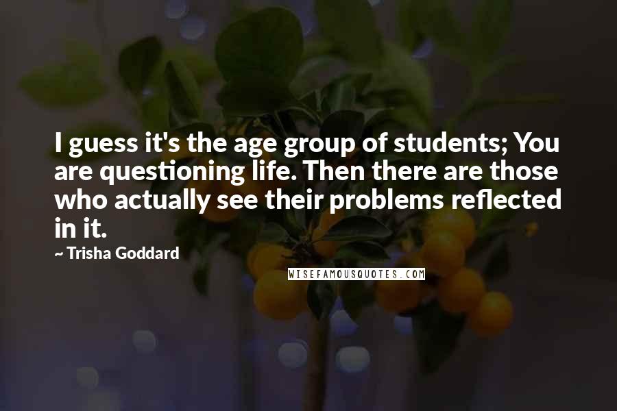 Trisha Goddard Quotes: I guess it's the age group of students; You are questioning life. Then there are those who actually see their problems reflected in it.