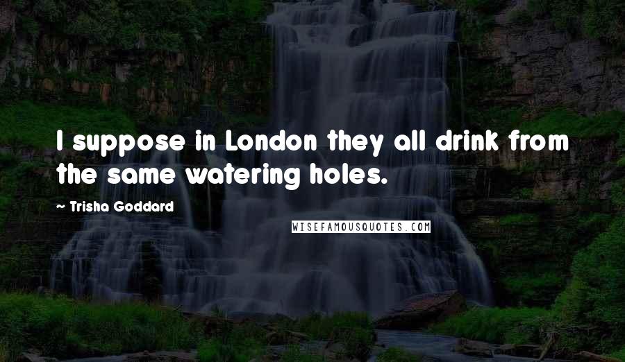 Trisha Goddard Quotes: I suppose in London they all drink from the same watering holes.