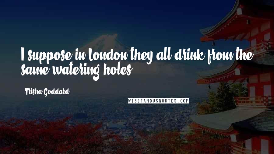 Trisha Goddard Quotes: I suppose in London they all drink from the same watering holes.