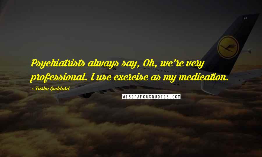 Trisha Goddard Quotes: Psychiatrists always say, Oh, we're very professional. I use exercise as my medication.