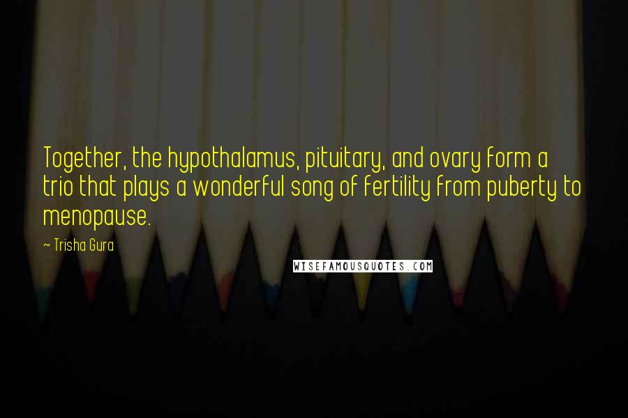 Trisha Gura Quotes: Together, the hypothalamus, pituitary, and ovary form a trio that plays a wonderful song of fertility from puberty to menopause.
