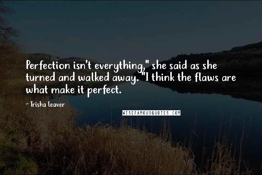 Trisha Leaver Quotes: Perfection isn't everything," she said as she turned and walked away. "I think the flaws are what make it perfect.