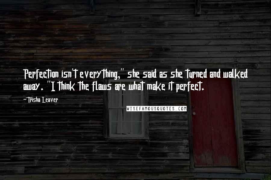 Trisha Leaver Quotes: Perfection isn't everything," she said as she turned and walked away. "I think the flaws are what make it perfect.