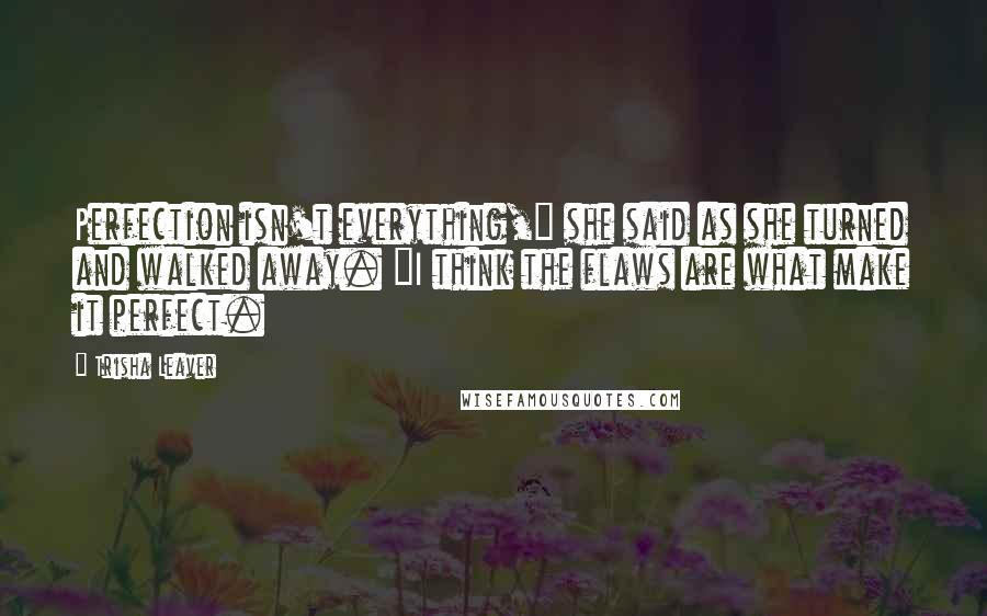 Trisha Leaver Quotes: Perfection isn't everything," she said as she turned and walked away. "I think the flaws are what make it perfect.