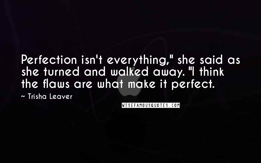 Trisha Leaver Quotes: Perfection isn't everything," she said as she turned and walked away. "I think the flaws are what make it perfect.