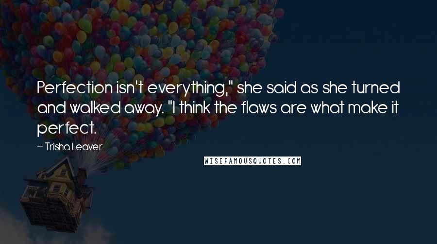 Trisha Leaver Quotes: Perfection isn't everything," she said as she turned and walked away. "I think the flaws are what make it perfect.