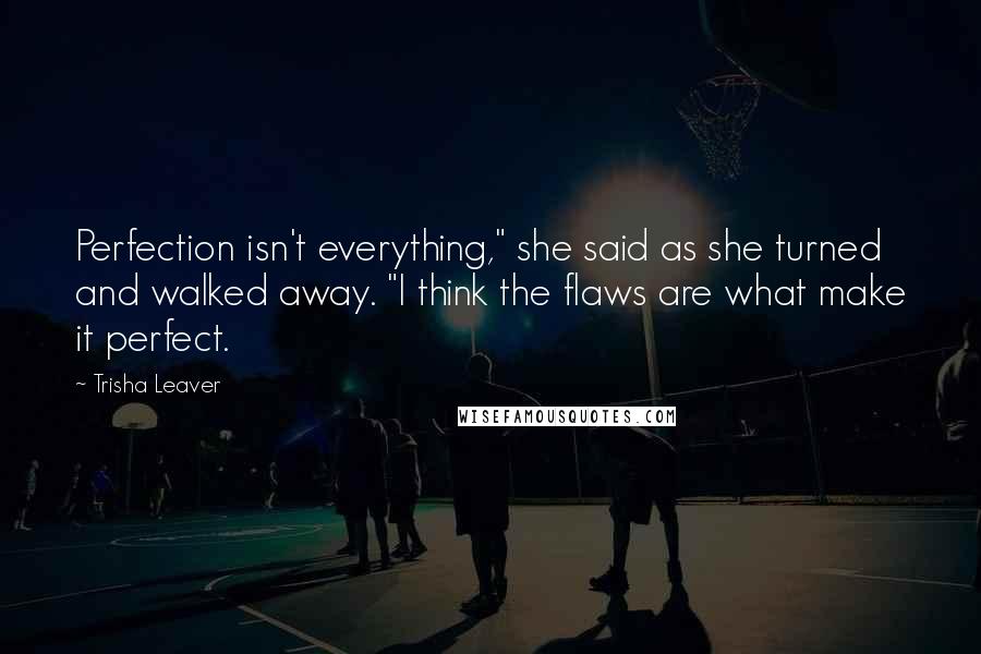 Trisha Leaver Quotes: Perfection isn't everything," she said as she turned and walked away. "I think the flaws are what make it perfect.