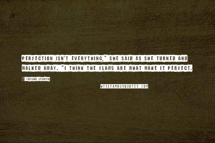 Trisha Leaver Quotes: Perfection isn't everything," she said as she turned and walked away. "I think the flaws are what make it perfect.