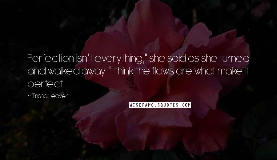Trisha Leaver Quotes: Perfection isn't everything," she said as she turned and walked away. "I think the flaws are what make it perfect.