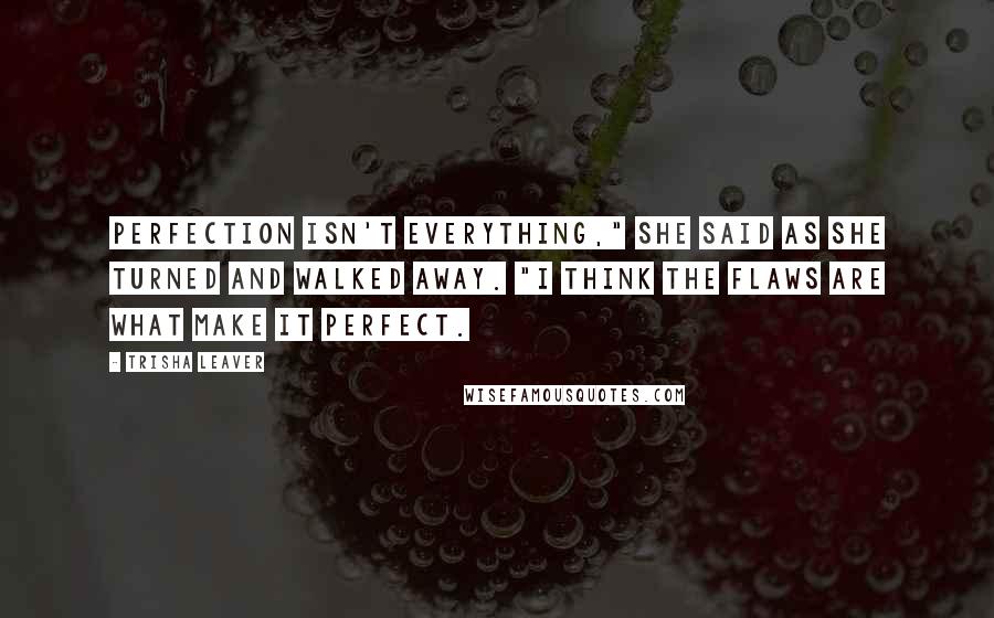 Trisha Leaver Quotes: Perfection isn't everything," she said as she turned and walked away. "I think the flaws are what make it perfect.