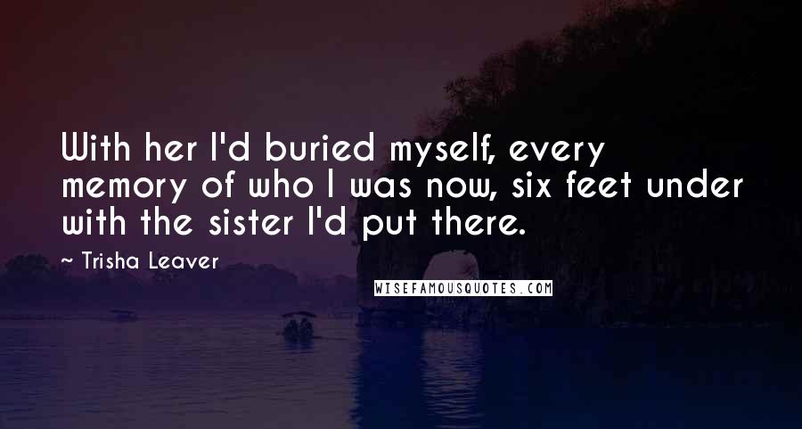 Trisha Leaver Quotes: With her I'd buried myself, every memory of who I was now, six feet under with the sister I'd put there.