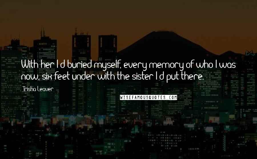 Trisha Leaver Quotes: With her I'd buried myself, every memory of who I was now, six feet under with the sister I'd put there.