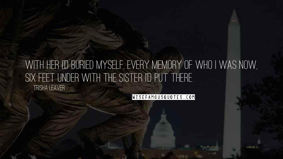 Trisha Leaver Quotes: With her I'd buried myself, every memory of who I was now, six feet under with the sister I'd put there.