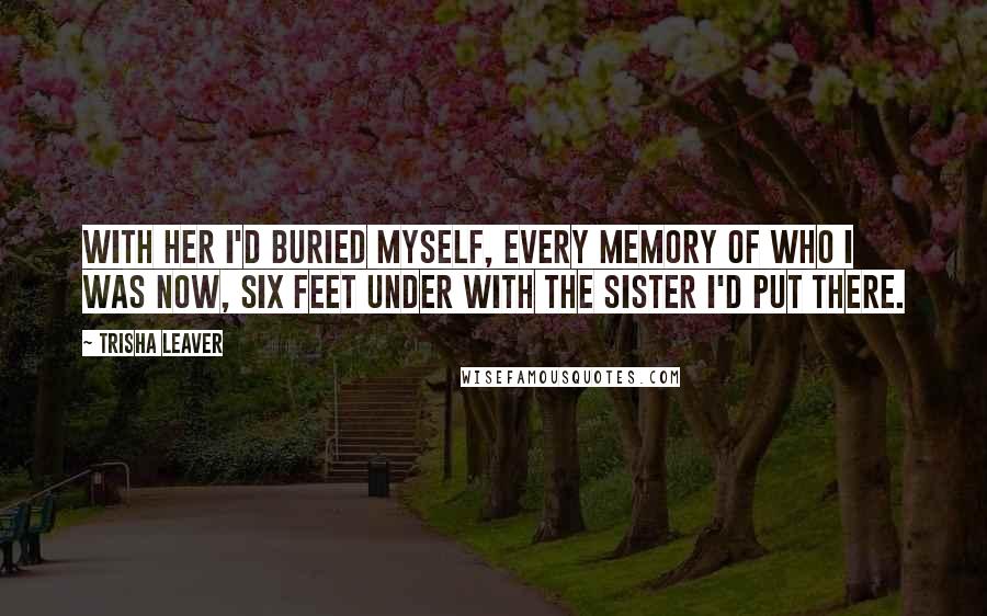 Trisha Leaver Quotes: With her I'd buried myself, every memory of who I was now, six feet under with the sister I'd put there.