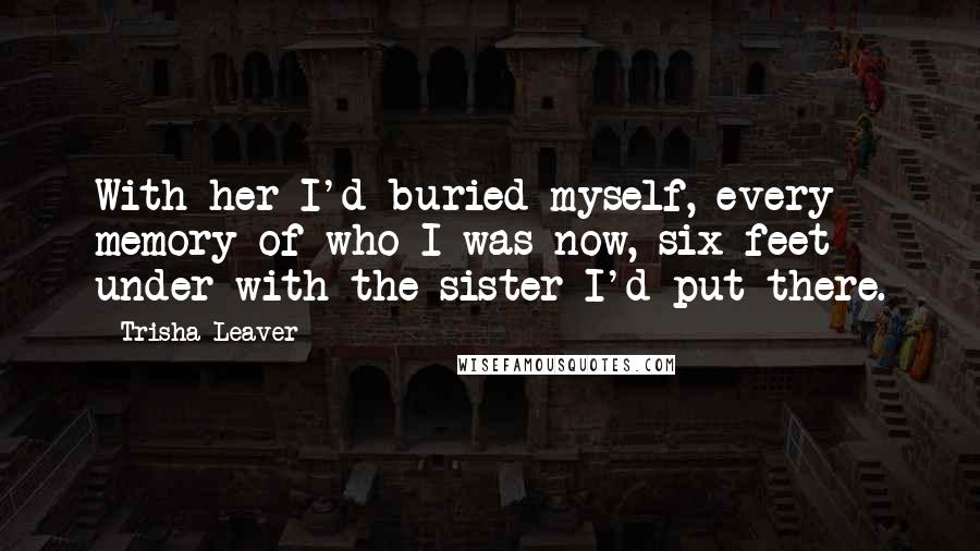 Trisha Leaver Quotes: With her I'd buried myself, every memory of who I was now, six feet under with the sister I'd put there.