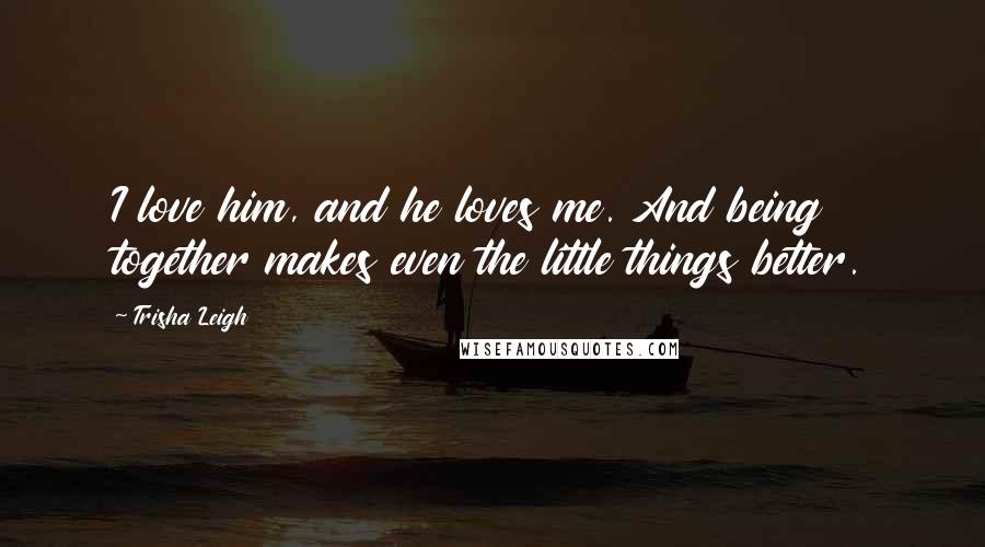 Trisha Leigh Quotes: I love him, and he loves me. And being together makes even the little things better.