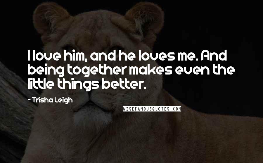 Trisha Leigh Quotes: I love him, and he loves me. And being together makes even the little things better.