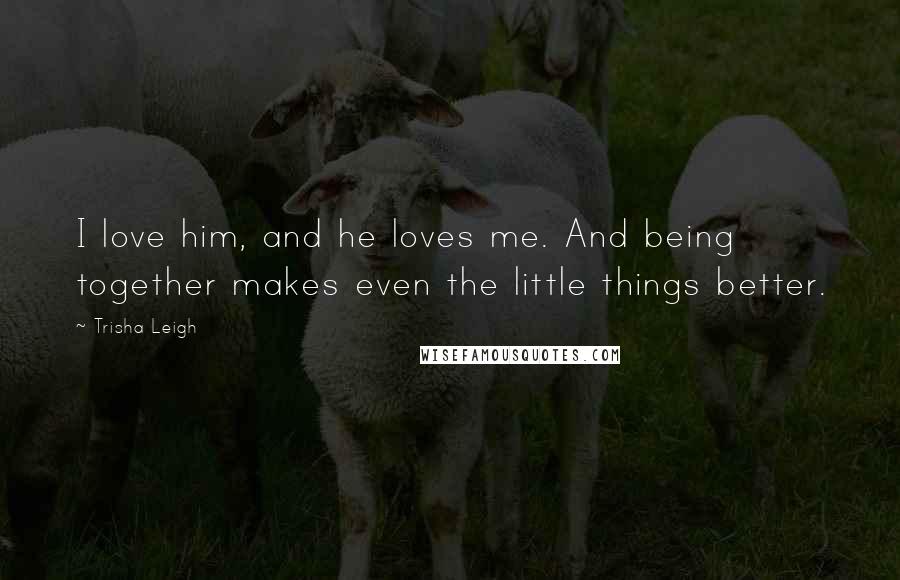 Trisha Leigh Quotes: I love him, and he loves me. And being together makes even the little things better.