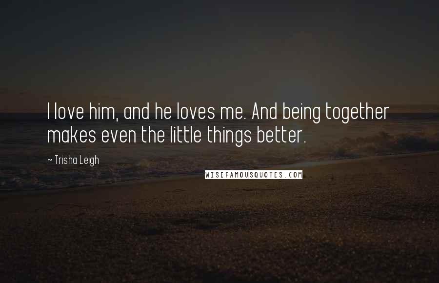 Trisha Leigh Quotes: I love him, and he loves me. And being together makes even the little things better.