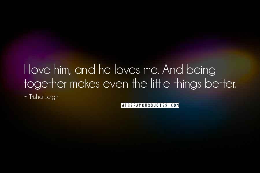 Trisha Leigh Quotes: I love him, and he loves me. And being together makes even the little things better.