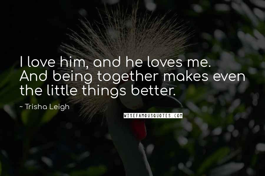 Trisha Leigh Quotes: I love him, and he loves me. And being together makes even the little things better.