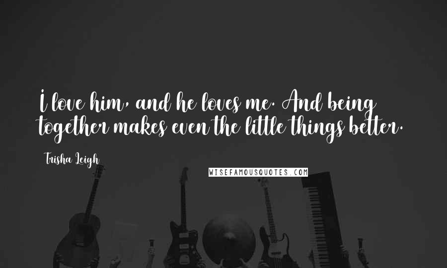 Trisha Leigh Quotes: I love him, and he loves me. And being together makes even the little things better.