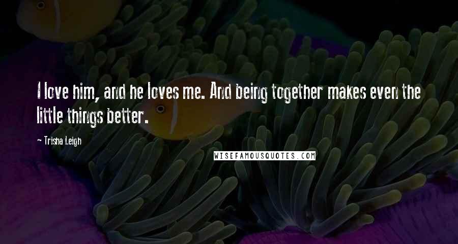 Trisha Leigh Quotes: I love him, and he loves me. And being together makes even the little things better.