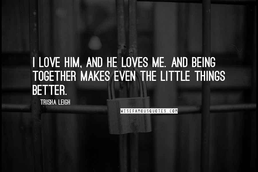 Trisha Leigh Quotes: I love him, and he loves me. And being together makes even the little things better.