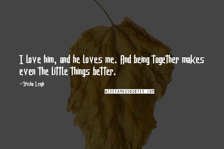 Trisha Leigh Quotes: I love him, and he loves me. And being together makes even the little things better.