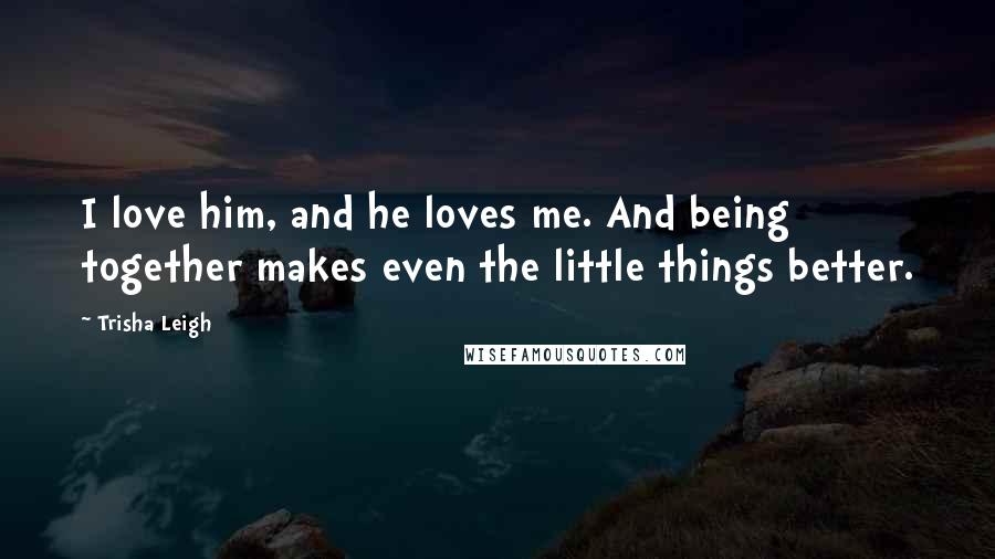 Trisha Leigh Quotes: I love him, and he loves me. And being together makes even the little things better.