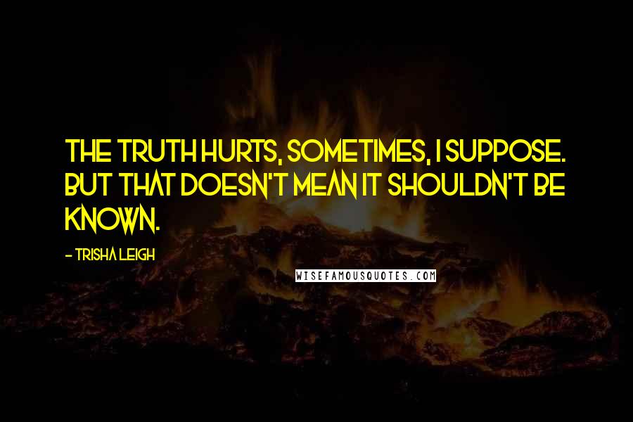 Trisha Leigh Quotes: The truth hurts, sometimes, I suppose. But that doesn't mean it shouldn't be known.