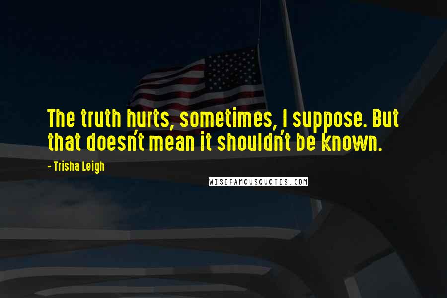 Trisha Leigh Quotes: The truth hurts, sometimes, I suppose. But that doesn't mean it shouldn't be known.