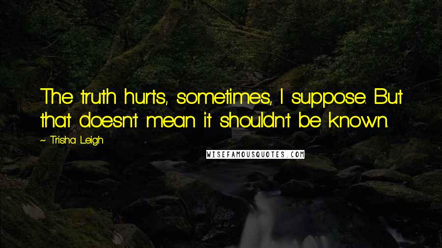 Trisha Leigh Quotes: The truth hurts, sometimes, I suppose. But that doesn't mean it shouldn't be known.