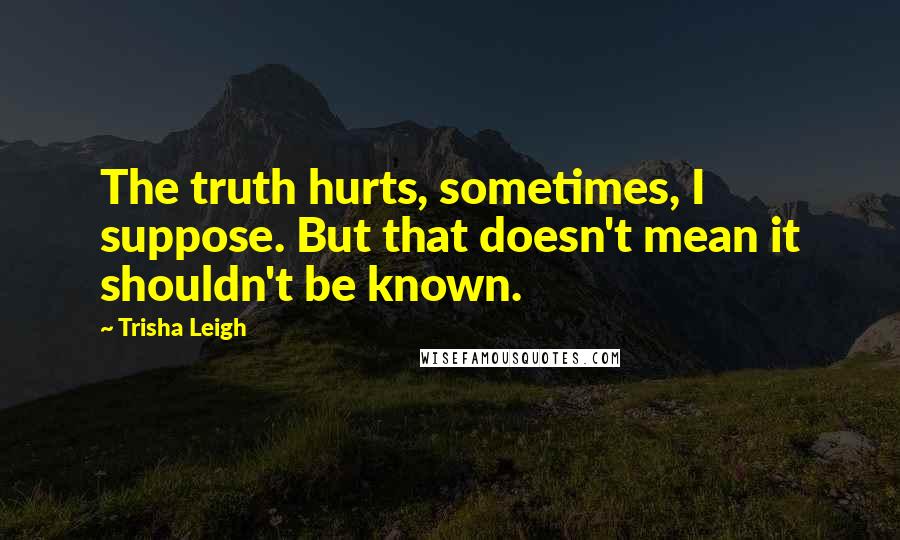 Trisha Leigh Quotes: The truth hurts, sometimes, I suppose. But that doesn't mean it shouldn't be known.