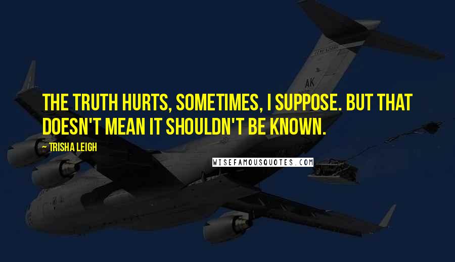 Trisha Leigh Quotes: The truth hurts, sometimes, I suppose. But that doesn't mean it shouldn't be known.