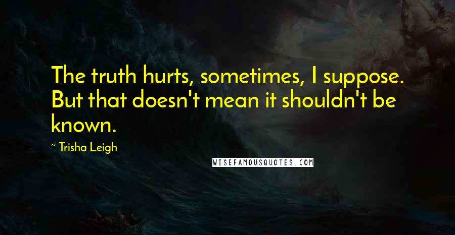 Trisha Leigh Quotes: The truth hurts, sometimes, I suppose. But that doesn't mean it shouldn't be known.