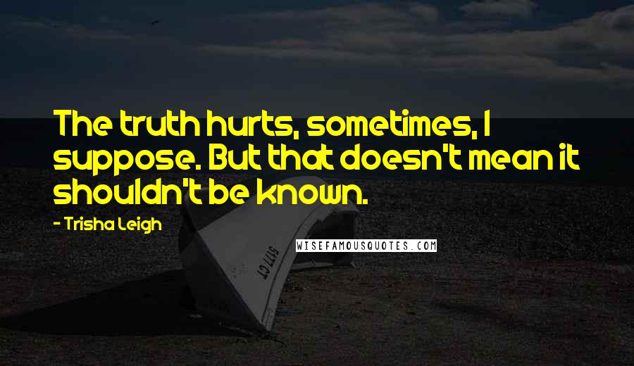 Trisha Leigh Quotes: The truth hurts, sometimes, I suppose. But that doesn't mean it shouldn't be known.