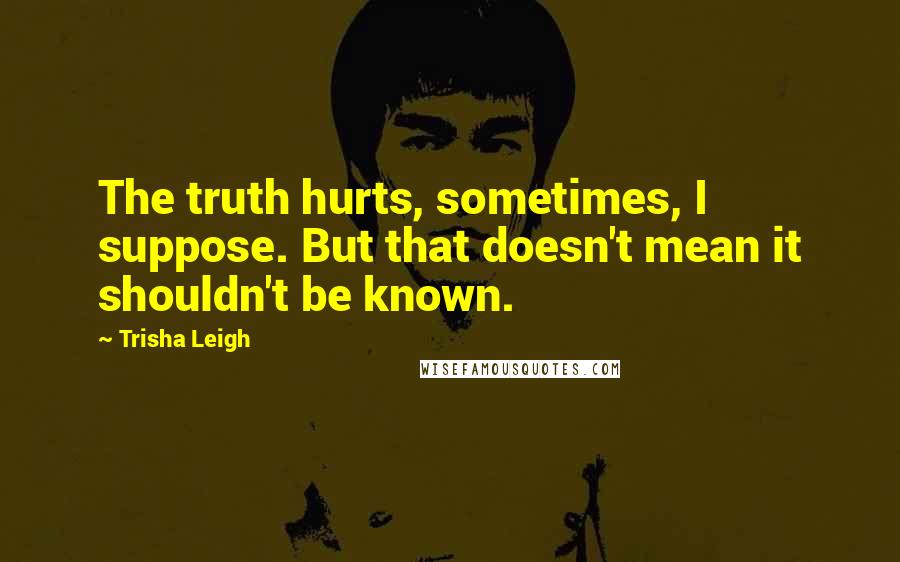 Trisha Leigh Quotes: The truth hurts, sometimes, I suppose. But that doesn't mean it shouldn't be known.