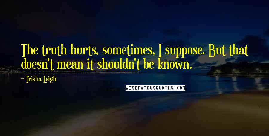 Trisha Leigh Quotes: The truth hurts, sometimes, I suppose. But that doesn't mean it shouldn't be known.